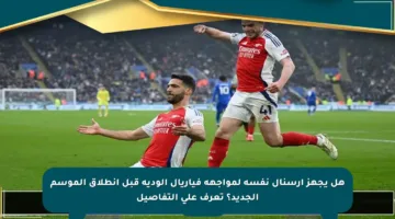 هل يجهز أرسنال نفسه لمواجهة فياريال الودية قبل انطلاق الموسم الجديد؟ تعرف على التفاصيل